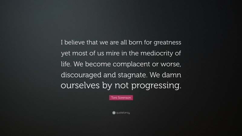 Toni Sorenson Quote: “I believe that we are all born for greatness yet most of us mire in the mediocrity of life. We become complacent or worse, discouraged and stagnate. We damn ourselves by not progressing.”