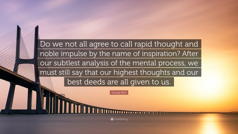 George Eliot Quote: “Do we not all agree to call rapid thought and noble impulse by the name of inspiration? After our subtlest analysis of the mental process, we must still say that our highest thoughts and our best deeds are all given to us.”