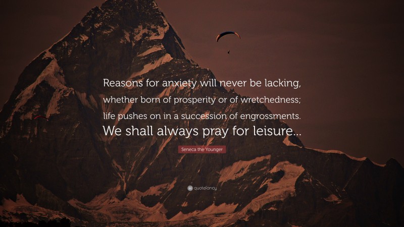 Seneca the Younger Quote: “Reasons for anxiety will never be lacking, whether born of prosperity or of wretchedness; life pushes on in a succession of engrossments. We shall always pray for leisure...”