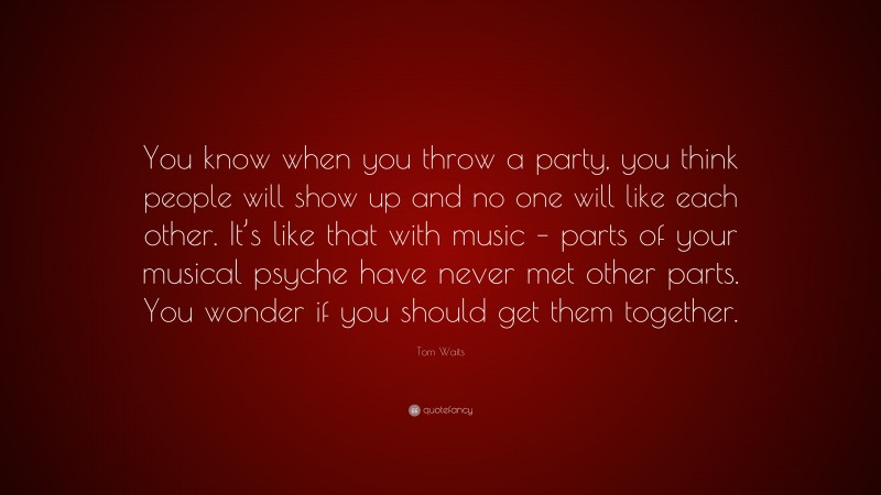 Tom Waits Quote: “You know when you throw a party, you think people will show up and no one will like each other. It’s like that with music – parts of your musical psyche have never met other parts. You wonder if you should get them together.”