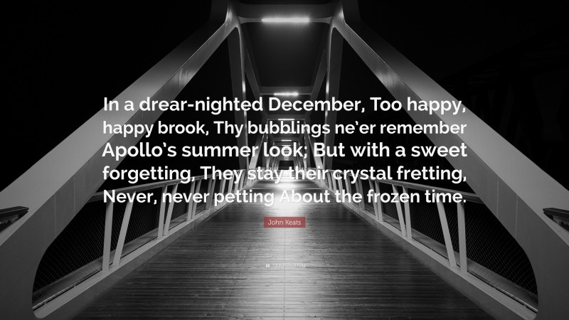 John Keats Quote: “In a drear-nighted December, Too happy, happy brook, Thy bubblings ne’er remember Apollo’s summer look; But with a sweet forgetting, They stay their crystal fretting, Never, never petting About the frozen time.”