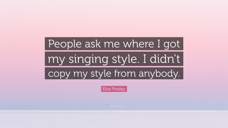 Elvis Presley Quote: “People ask me where I got my singing style. I didn’t copy my style from anybody.”