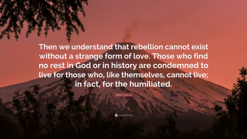 Albert Camus Quote: “Then we understand that rebellion cannot exist without a strange form of love. Those who find no rest in God or in history are condemned to live for those who, like themselves, cannot live; in fact, for the humiliated.”