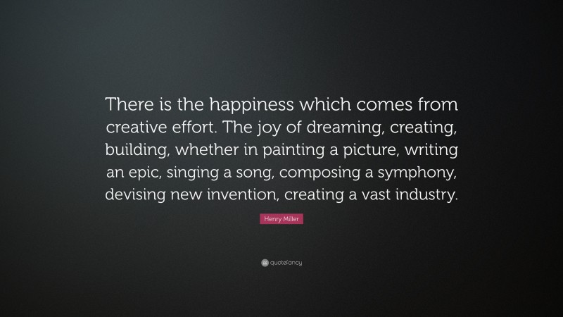 Henry Miller Quote: “There is the happiness which comes from creative effort. The joy of dreaming, creating, building, whether in painting a picture, writing an epic, singing a song, composing a symphony, devising new invention, creating a vast industry.”