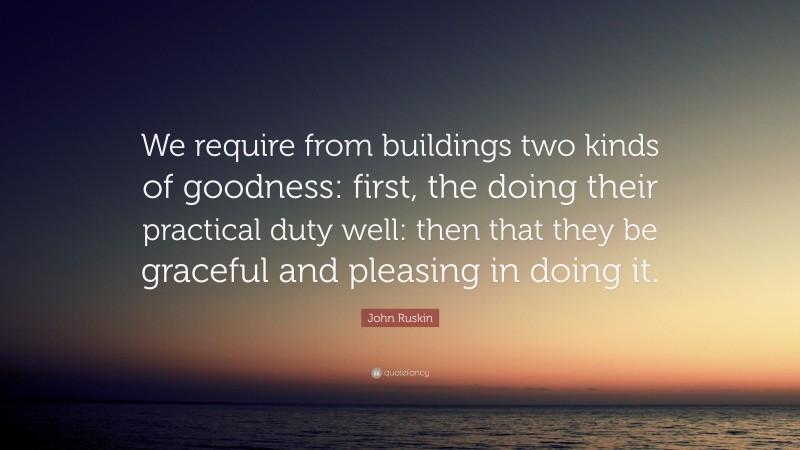 John Ruskin Quote: “We require from buildings two kinds of goodness: first, the doing their practical duty well: then that they be graceful and pleasing in doing it.”