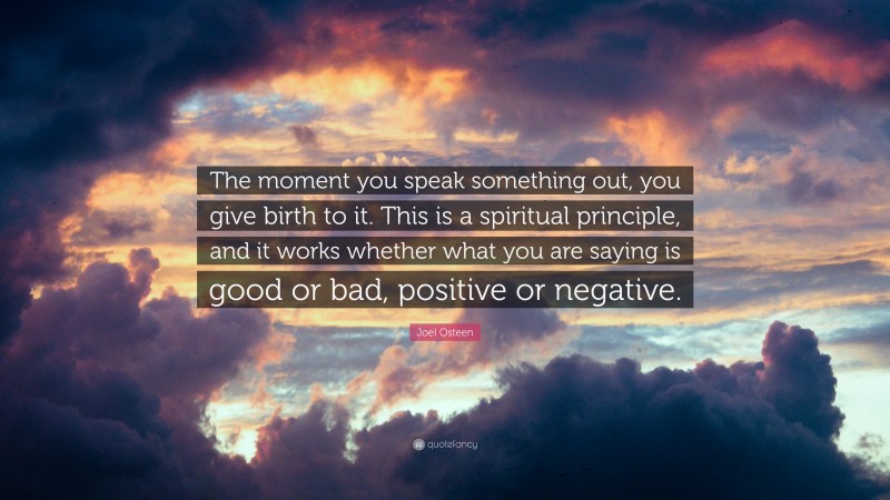Joel Osteen Quote: “The moment you speak something out, you give birth to it. This is a spiritual principle, and it works whether what you are saying is good or bad, positive or negative.”