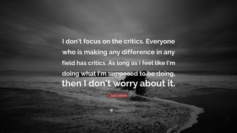 Joel Osteen Quote: “I don’t focus on the critics. Everyone who is making any difference in any field has critics. As long as I feel like I’m doing what I’m supposed to be doing, then I don’t worry about it.”