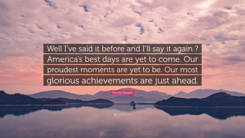 Ronald Reagan Quote: “Well I’ve said it before and I’ll say it again ? America’s best days are yet to come. Our proudest moments are yet to be. Our most glorious achievements are just ahead.”