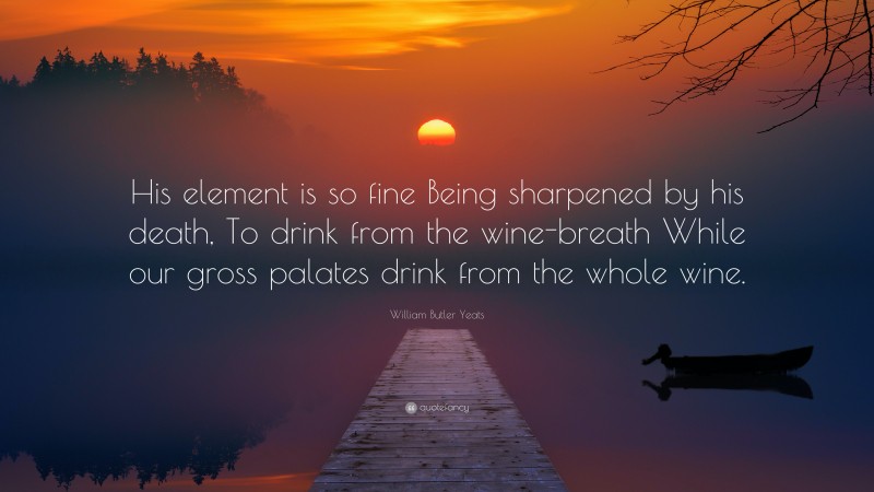William Butler Yeats Quote: “His element is so fine Being sharpened by his death, To drink from the wine-breath While our gross palates drink from the whole wine.”