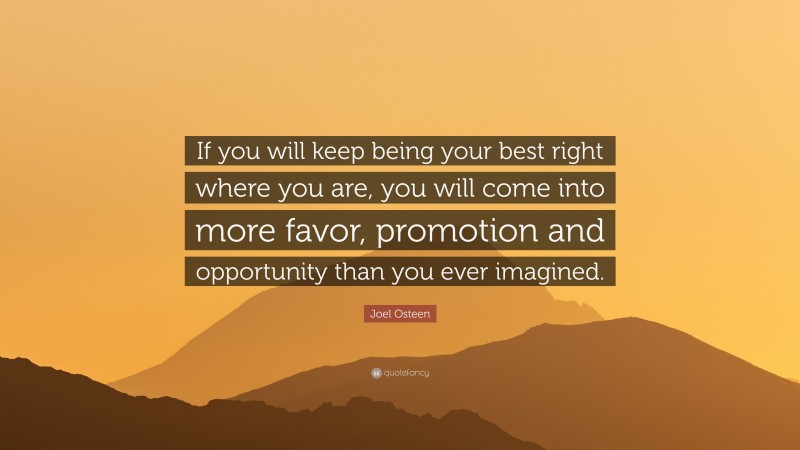 Joel Osteen Quote: “If you will keep being your best right where you are, you will come into more favor, promotion and opportunity than you ever imagined.”