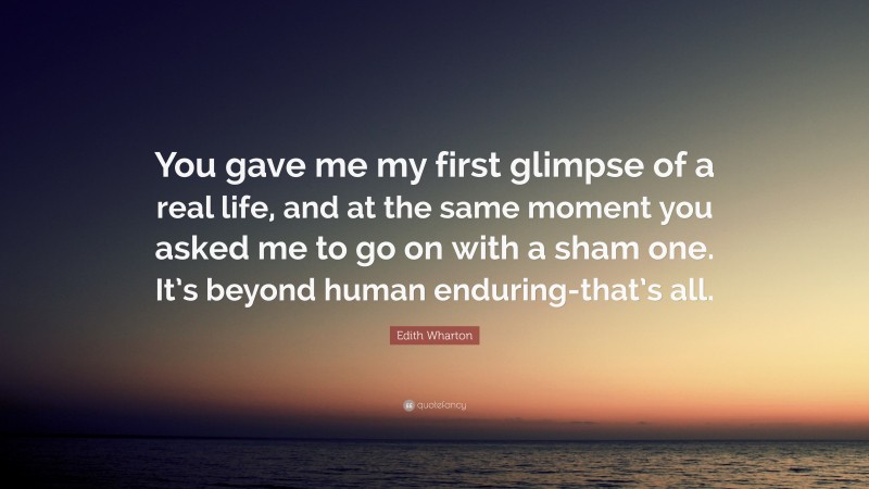 Edith Wharton Quote: “You gave me my first glimpse of a real life, and at the same moment you asked me to go on with a sham one. It’s beyond human enduring-that’s all.”