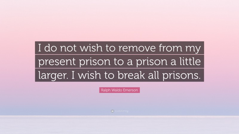 Ralph Waldo Emerson Quote: “I do not wish to remove from my present prison to a prison a little larger. I wish to break all prisons.”