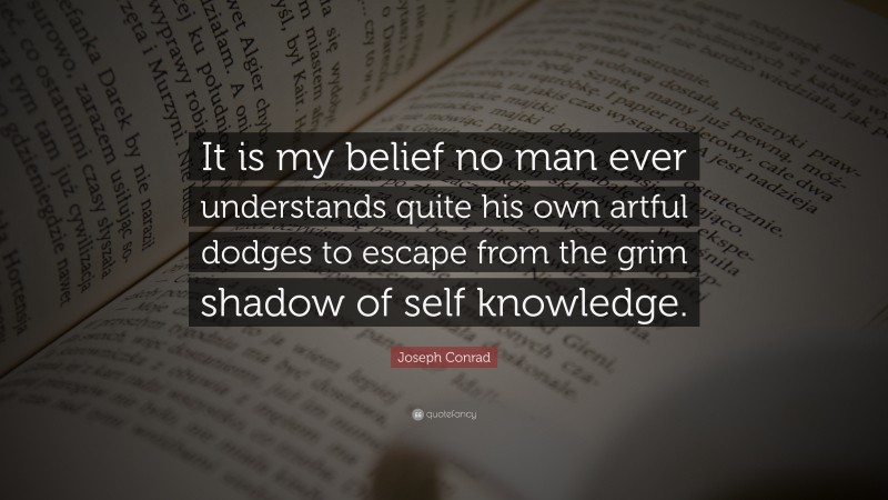 Joseph Conrad Quote: “It is my belief no man ever understands quite his own artful dodges to escape from the grim shadow of self knowledge.”
