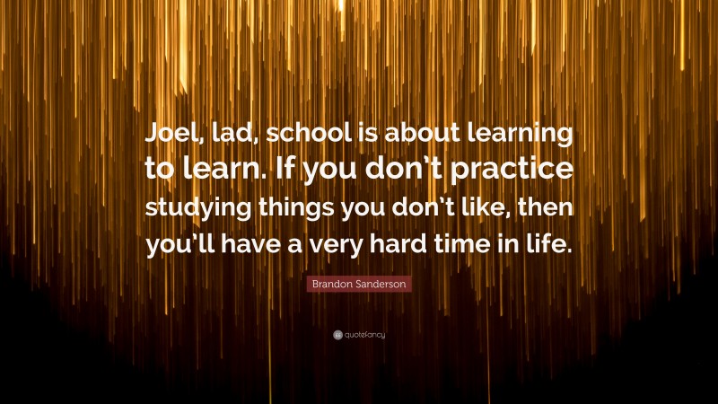 Brandon Sanderson Quote: “Joel, lad, school is about learning to learn. If you don’t practice studying things you don’t like, then you’ll have a very hard time in life.”