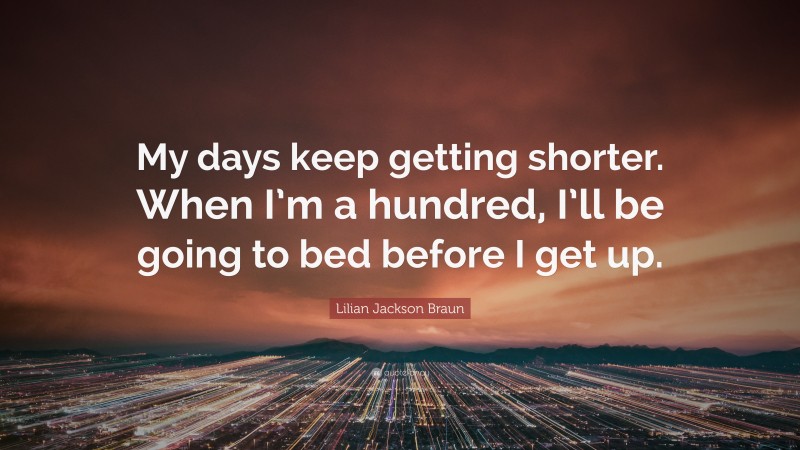 Lilian Jackson Braun Quote: “My days keep getting shorter. When I’m a hundred, I’ll be going to bed before I get up.”