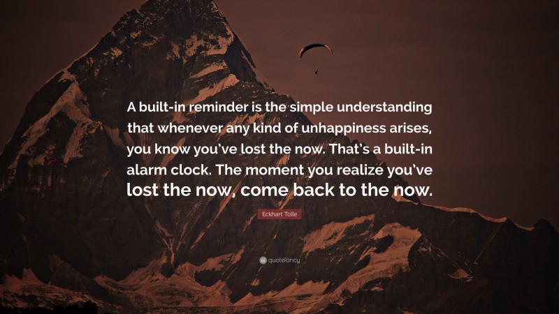 Eckhart Tolle Quote: “A built-in reminder is the simple understanding that whenever any kind of unhappiness arises, you know you’ve lost the now. That’s a built-in alarm clock. The moment you realize you’ve lost the now, come back to the now.”