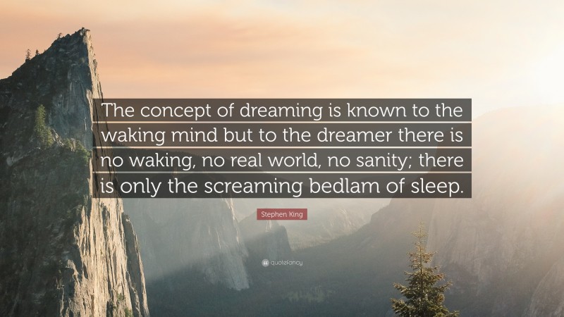 Stephen King Quote: “The concept of dreaming is known to the waking mind but to the dreamer there is no waking, no real world, no sanity; there is only the screaming bedlam of sleep.”