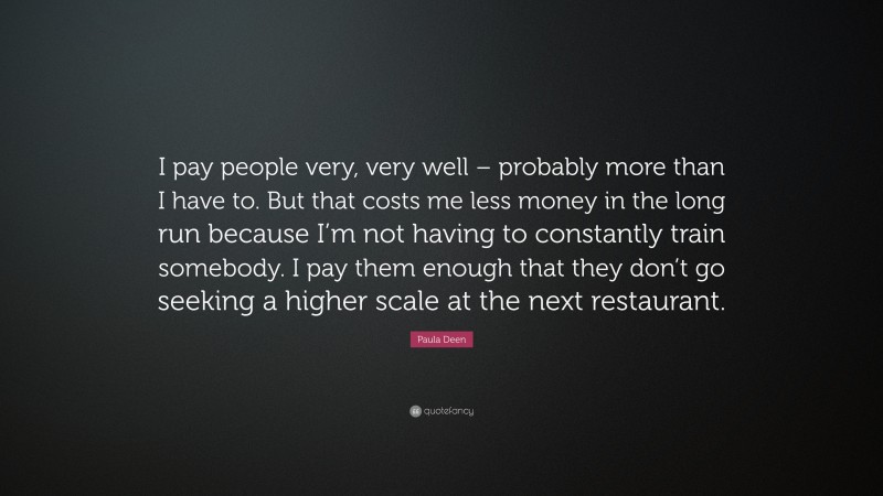 Paula Deen Quote: “I pay people very, very well – probably more than I have to. But that costs me less money in the long run because I’m not having to constantly train somebody. I pay them enough that they don’t go seeking a higher scale at the next restaurant.”