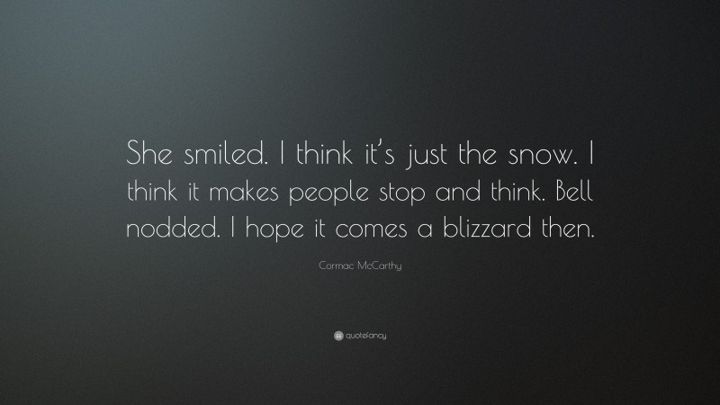 Cormac McCarthy Quote: “She smiled. I think it’s just the snow. I think it makes people stop and think. Bell nodded. I hope it comes a blizzard then.”