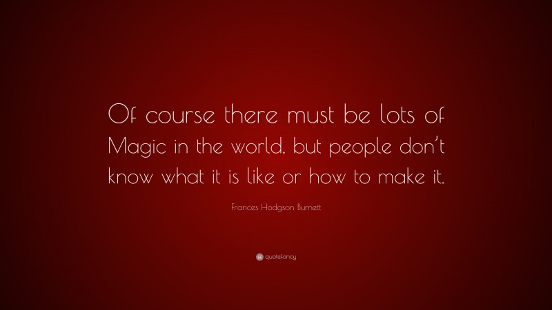 Frances Hodgson Burnett Quote: “Of course there must be lots of Magic in the world, but people don’t know what it is like or how to make it.”