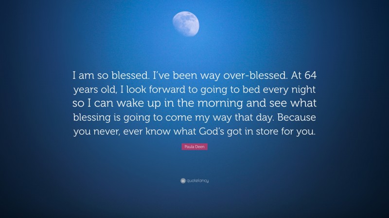 Paula Deen Quote: “I am so blessed. I’ve been way over-blessed. At 64 years old, I look forward to going to bed every night so I can wake up in the morning and see what blessing is going to come my way that day. Because you never, ever know what God’s got in store for you.”