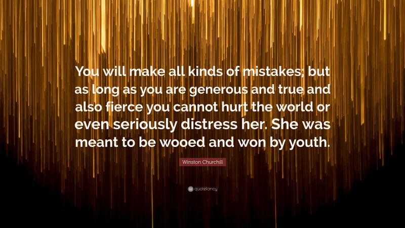 Winston Churchill Quote: “You will make all kinds of mistakes; but as long as you are generous and true and also fierce you cannot hurt the world or even seriously distress her. She was meant to be wooed and won by youth.”