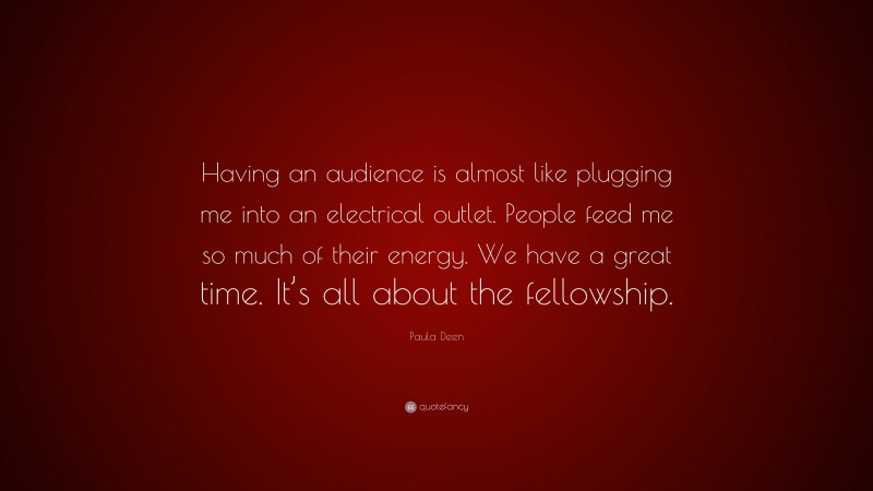 Paula Deen Quote: “Having an audience is almost like plugging me into an electrical outlet. People feed me so much of their energy. We have a great time. It’s all about the fellowship.”