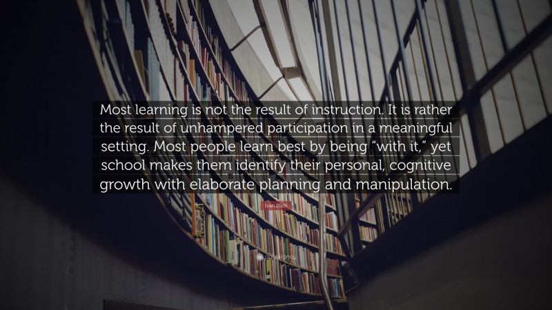 Ivan Illich Quote: “Most learning is not the result of instruction. It is rather the result of unhampered participation in a meaningful setting. Most people learn best by being “with it,” yet school makes them identify their personal, cognitive growth with elaborate planning and manipulation.”