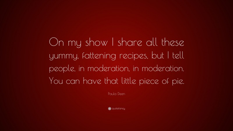 Paula Deen Quote: “On my show I share all these yummy, fattening recipes, but I tell people, in moderation, in moderation. You can have that little piece of pie.”