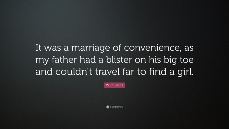 W. C. Fields Quote: “It was a marriage of convenience, as my father had a blister on his big toe and couldn’t travel far to find a girl.”