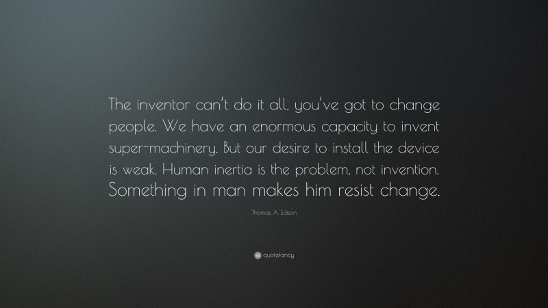 Thomas A. Edison Quote: “The inventor can’t do it all, you’ve got to change people. We have an enormous capacity to invent super-machinery. But our desire to install the device is weak. Human inertia is the problem, not invention. Something in man makes him resist change.”
