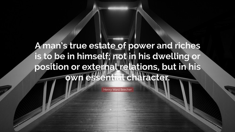 Henry Ward Beecher Quote: “A man’s true estate of power and riches is to be in himself; not in his dwelling or position or external relations, but in his own essential character.”