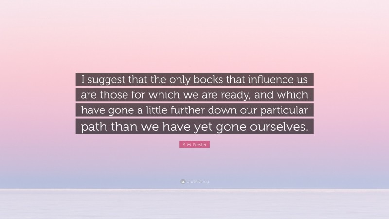 E. M. Forster Quote: “I suggest that the only books that influence us are those for which we are ready, and which have gone a little further down our particular path than we have yet gone ourselves.”