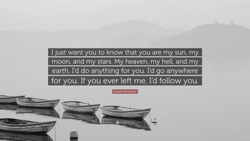 Lauren Hammond Quote: “I just want you to know that you are my sun, my moon, and my stars. My heaven, my hell, and my earth. I’d do anything for you. I’d go anywhere for you. If you ever left me, I’d follow you.”