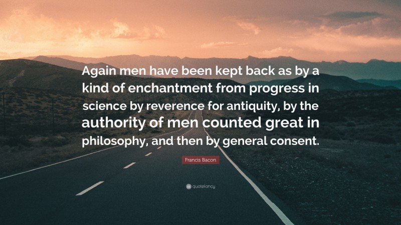 Francis Bacon Quote: “Again men have been kept back as by a kind of enchantment from progress in science by reverence for antiquity, by the authority of men counted great in philosophy, and then by general consent.”