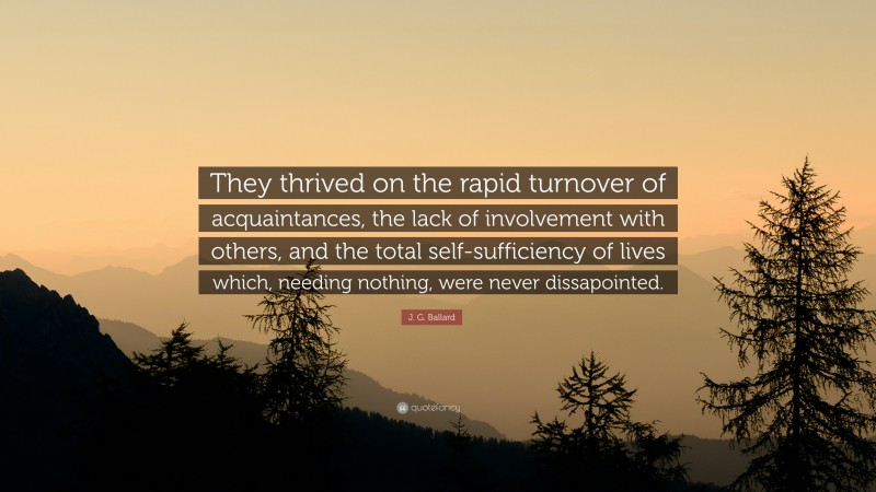 J. G. Ballard Quote: “They thrived on the rapid turnover of acquaintances, the lack of involvement with others, and the total self-sufficiency of lives which, needing nothing, were never dissapointed.”