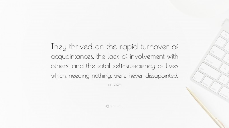 J. G. Ballard Quote: “They thrived on the rapid turnover of acquaintances, the lack of involvement with others, and the total self-sufficiency of lives which, needing nothing, were never dissapointed.”