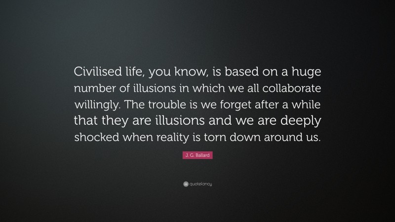 J. G. Ballard Quote: “Civilised life, you know, is based on a huge number of illusions in which we all collaborate willingly. The trouble is we forget after a while that they are illusions and we are deeply shocked when reality is torn down around us.”