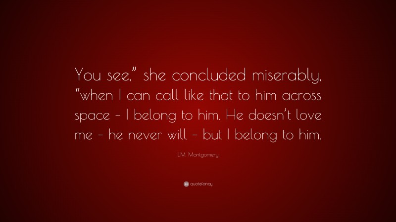 L.M. Montgomery Quote: “You see,” she concluded miserably, “when I can call like that to him across space – I belong to him. He doesn’t love me – he never will – but I belong to him.”