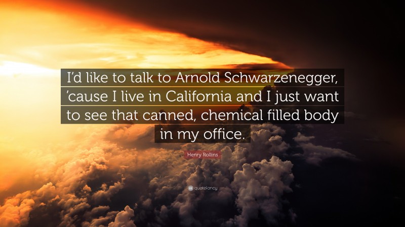 Henry Rollins Quote: “I’d like to talk to Arnold Schwarzenegger, ’cause I live in California and I just want to see that canned, chemical filled body in my office.”