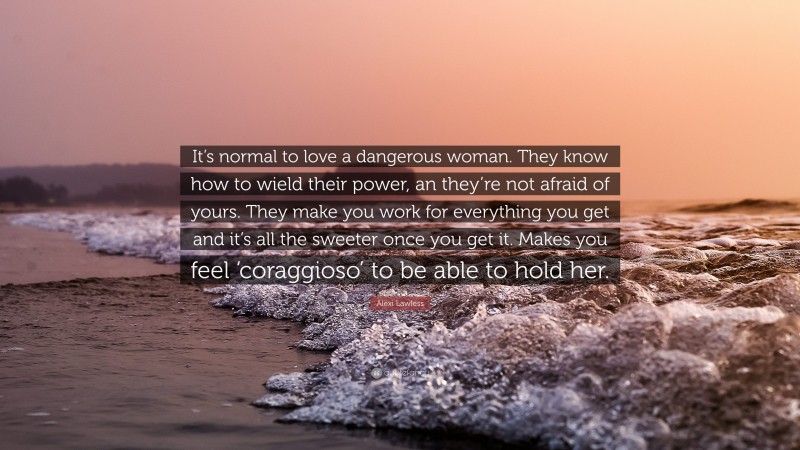 Alexi Lawless Quote: “It’s normal to love a dangerous woman. They know how to wield their power, an they’re not afraid of yours. They make you work for everything you get and it’s all the sweeter once you get it. Makes you feel ‘coraggioso’ to be able to hold her.”