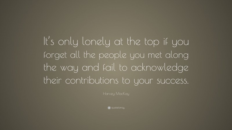 Harvey MacKay Quote: “It’s only lonely at the top if you forget all the people you met along the way and fail to acknowledge their contributions to your success.”