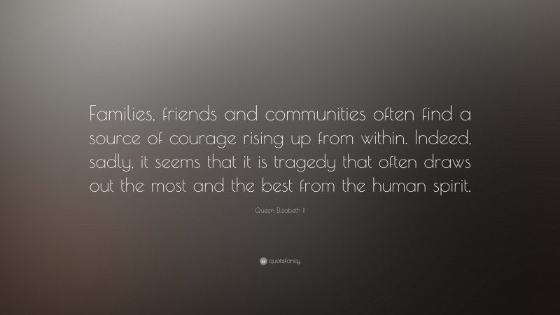 Queen Elizabeth II Quote: “Families, friends and communities often find a source of courage rising up from within. Indeed, sadly, it seems that it is tragedy that often draws out the most and the best from the human spirit.”