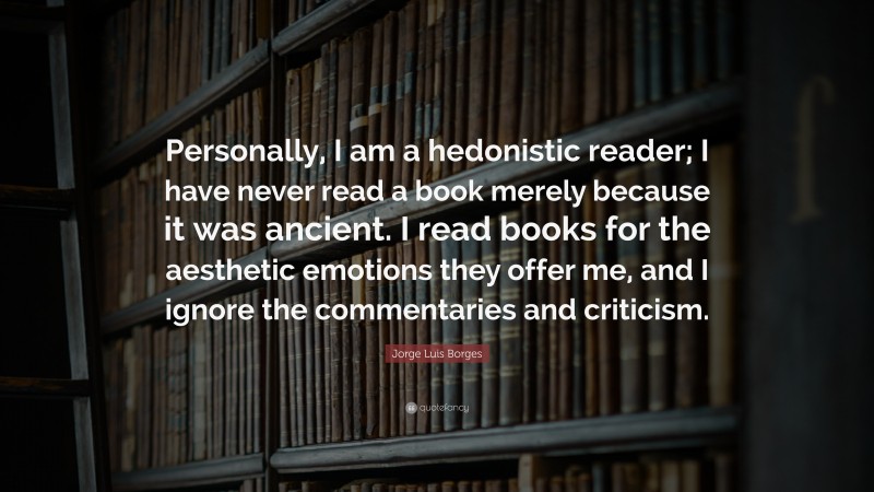 Jorge Luis Borges Quote: “Personally, I am a hedonistic reader; I have never read a book merely because it was ancient. I read books for the aesthetic emotions they offer me, and I ignore the commentaries and criticism.”