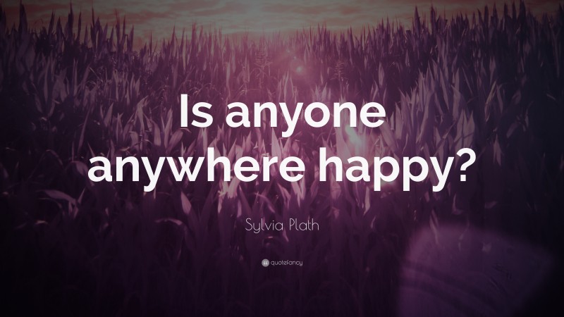 Sylvia Plath Quote: “Is anyone anywhere happy?”