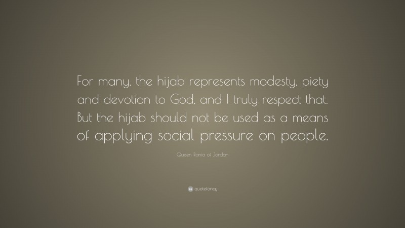 Queen Rania of Jordan Quote: “For many, the hijab represents modesty, piety and devotion to God, and I truly respect that. But the hijab should not be used as a means of applying social pressure on people.”