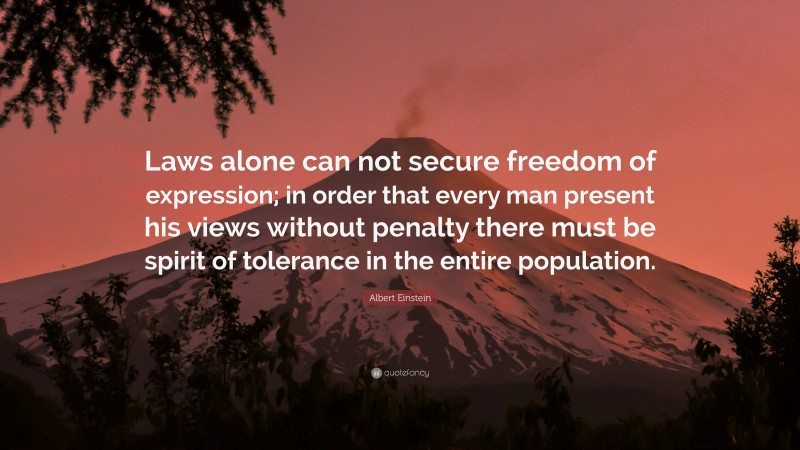 Albert Einstein Quote: “Laws alone can not secure freedom of expression; in order that every man present his views without penalty there must be spirit of tolerance in the entire population.”