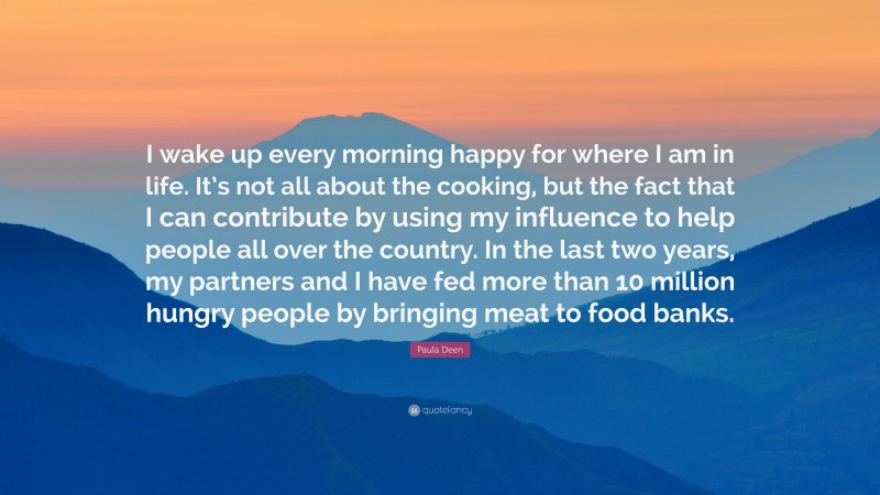 Paula Deen Quote: “I wake up every morning happy for where I am in life. It’s not all about the cooking, but the fact that I can contribute by using my influence to help people all over the country. In the last two years, my partners and I have fed more than 10 million hungry people by bringing meat to food banks.”