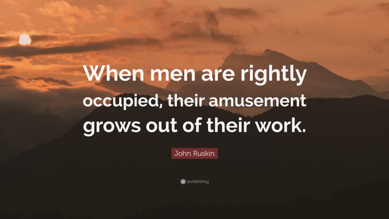 John Ruskin Quote: “When men are rightly occupied, their amusement grows out of their work.”