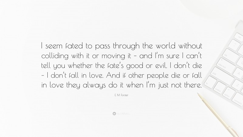 E. M. Forster Quote: “I seem fated to pass through the world without colliding with it or moving it – and I’m sure I can’t tell you whether the fate’s good or evil. I don’t die – I don’t fall in love. And if other people die or fall in love they always do it when I’m just not there.”
